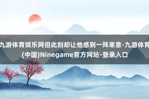 九游体育娱乐网但此刻却让他感到一阵寒意-九游体育(中国)Ninegame官方网站-登录入口