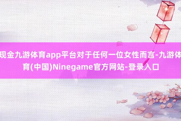 现金九游体育app平台对于任何一位女性而言-九游体育(中国)Ninegame官方网站-登录入口