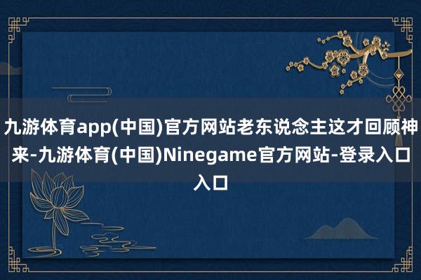 九游体育app(中国)官方网站老东说念主这才回顾神来-九游体育(中国)Ninegame官方网站-登录入口