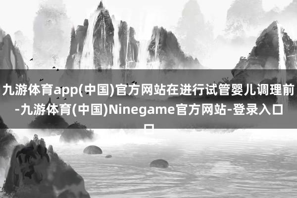 九游体育app(中国)官方网站在进行试管婴儿调理前-九游体育(中国)Ninegame官方网站-登录入口