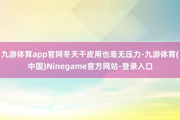 九游体育app官网冬天干皮用也毫无压力-九游体育(中国)Ninegame官方网站-登录入口