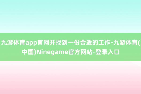 九游体育app官网并找到一份合适的工作-九游体育(中国)Ninegame官方网站-登录入口