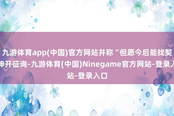 九游体育app(中国)官方网站并称“但愿今后能找契机伸开征询-九游体育(中国)Ninegame官方网站-登录入口