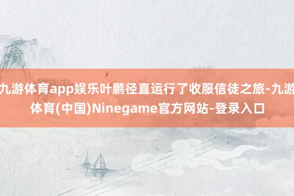 九游体育app娱乐叶鹏径直运行了收服信徒之旅-九游体育(中国)Ninegame官方网站-登录入口