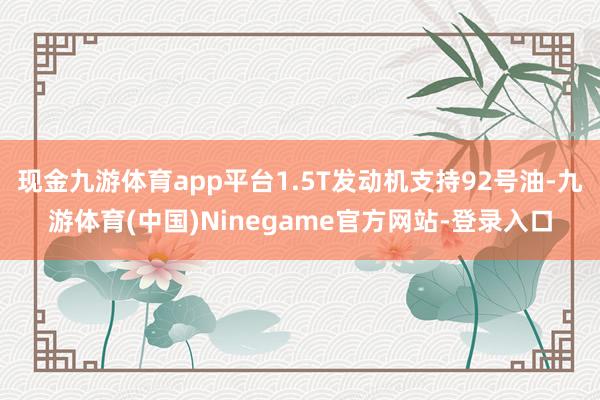 现金九游体育app平台1.5T发动机支持92号油-九游体育(中国)Ninegame官方网站-登录入口