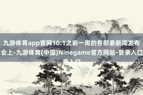 九游体育app官网10.1之前一周的各部委新闻发布会上-九游体育(中国)Ninegame官方网站-登录入口