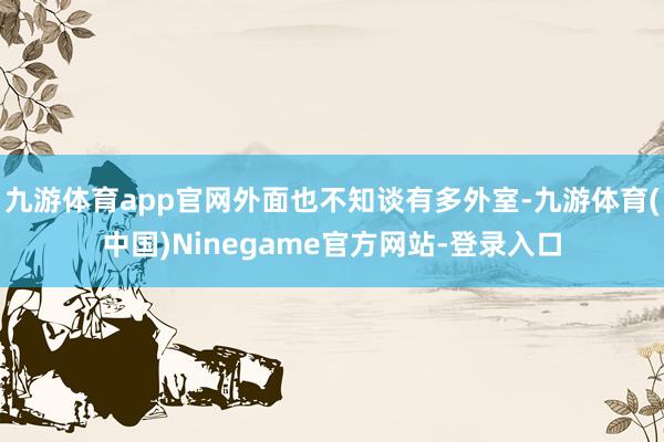 九游体育app官网外面也不知谈有多外室-九游体育(中国)Ninegame官方网站-登录入口