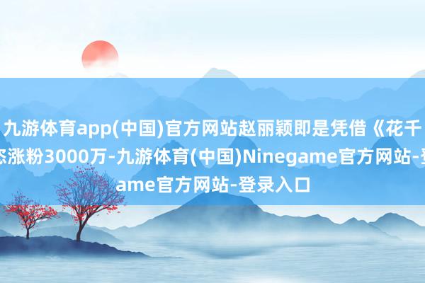 九游体育app(中国)官方网站赵丽颖即是凭借《花千骨》豪恣涨粉3000万-九游体育(中国)Ninegame官方网站-登录入口