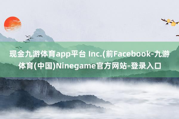 现金九游体育app平台 Inc.(前Facebook-九游体育(中国)Ninegame官方网站-登录入口