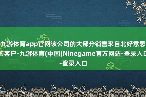 九游体育app官网该公司的大部分销售来自北好意思的客户-九游体育(中国)Ninegame官方网站-登录入口