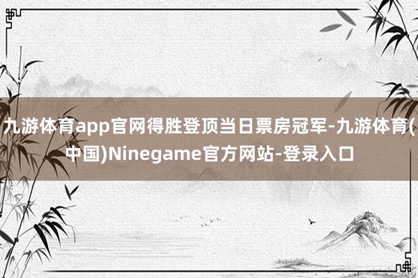 九游体育app官网得胜登顶当日票房冠军-九游体育(中国)Ninegame官方网站-登录入口