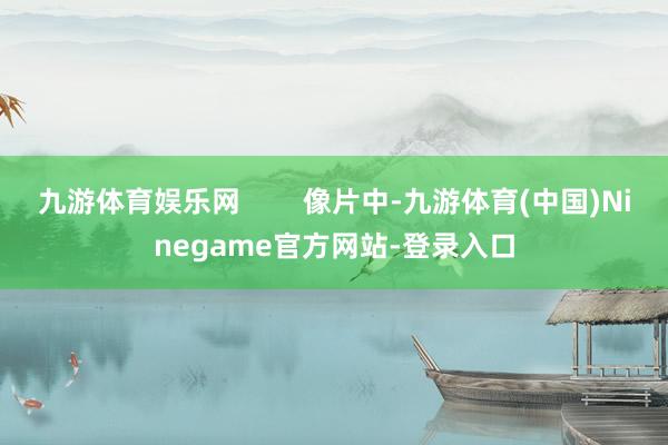 九游体育娱乐网        像片中-九游体育(中国)Ninegame官方网站-登录入口