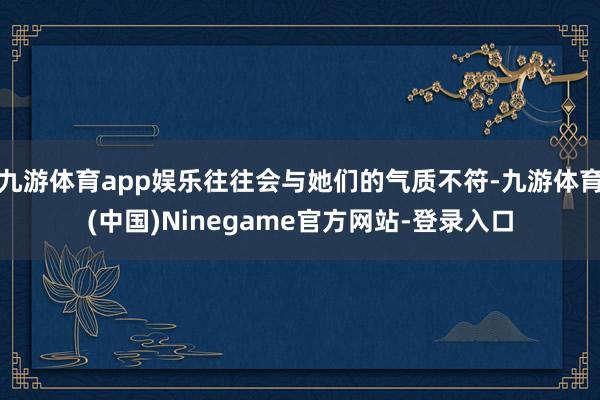 九游体育app娱乐往往会与她们的气质不符-九游体育(中国)Ninegame官方网站-登录入口