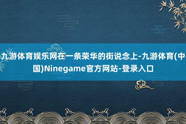 九游体育娱乐网在一条荣华的街说念上-九游体育(中国)Ninegame官方网站-登录入口