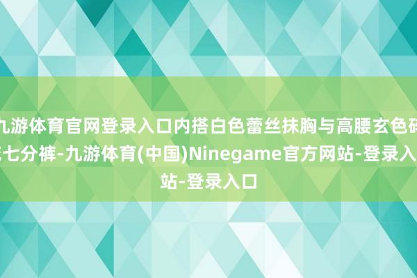 九游体育官网登录入口内搭白色蕾丝抹胸与高腰玄色碎花七分裤-九游体育(中国)Ninegame官方网站-登录入口