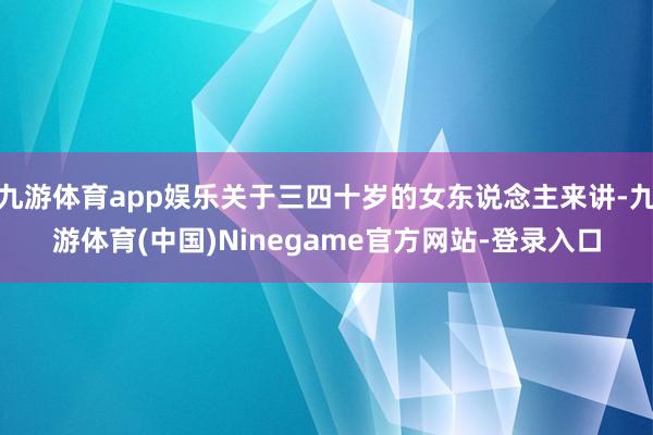 九游体育app娱乐关于三四十岁的女东说念主来讲-九游体育(中国)Ninegame官方网站-登录入口