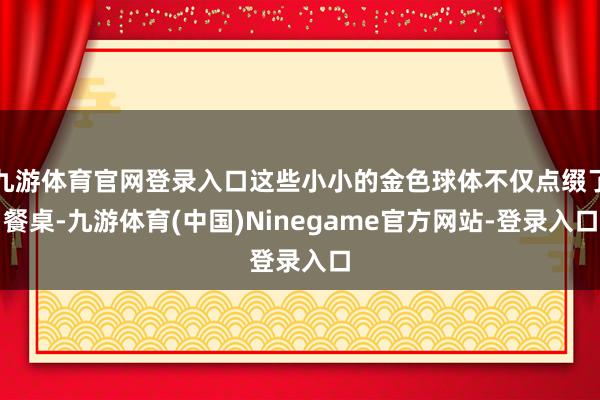 九游体育官网登录入口这些小小的金色球体不仅点缀了餐桌-九游体育(中国)Ninegame官方网站-登录入口