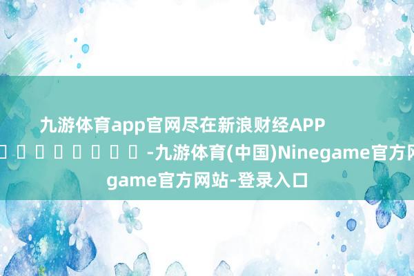 九游体育app官网尽在新浪财经APP            													-九游体育(中国)Ninegame官方网站-登录入口