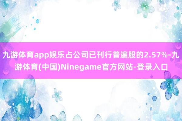 九游体育app娱乐占公司已刊行普遍股的2.57%-九游体育(中国)Ninegame官方网站-登录入口