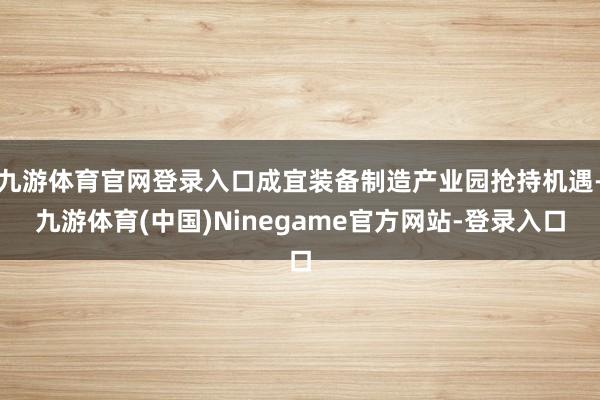 九游体育官网登录入口成宜装备制造产业园抢持机遇-九游体育(中国)Ninegame官方网站-登录入口