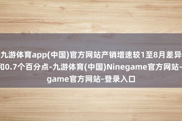 九游体育app(中国)官方网站产销增速较1至8月差异收窄0.6和0.7个百分点-九游体育(中国)Ninegame官方网站-登录入口