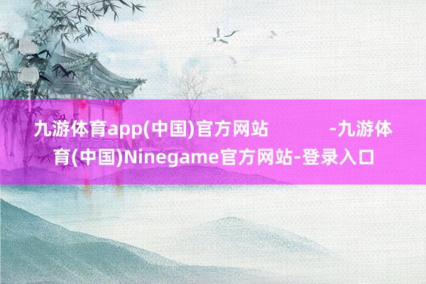 九游体育app(中国)官方网站            -九游体育(中国)Ninegame官方网站-登录入口