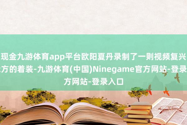 现金九游体育app平台欧阳夏丹录制了一则视频复兴了我方的着装-九游体育(中国)Ninegame官方网站-登录入口