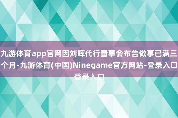 九游体育app官网因刘晖代行董事会布告做事已满三个月-九游体育(中国)Ninegame官方网站-登录入口