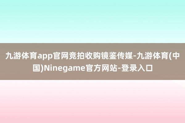 九游体育app官网　　竞拍收购镜鉴传媒-九游体育(中国)Ninegame官方网站-登录入口