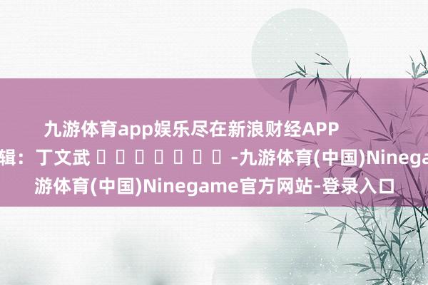 九游体育app娱乐尽在新浪财经APP            						包袱剪辑：丁文武 							-九游体育(中国)Ninegame官方网站-登录入口