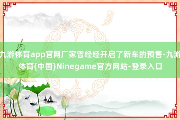 九游体育app官网厂家曾经经开启了新车的预售-九游体育(中国)Ninegame官方网站-登录入口