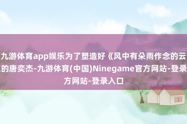 九游体育app娱乐为了塑造好《风中有朵雨作念的云》里的唐奕杰-九游体育(中国)Ninegame官方网站-登录入口