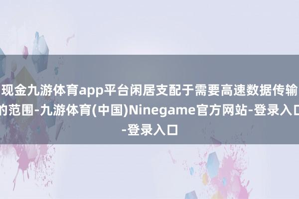 现金九游体育app平台闲居支配于需要高速数据传输的范围-九游体育(中国)Ninegame官方网站-登录入口