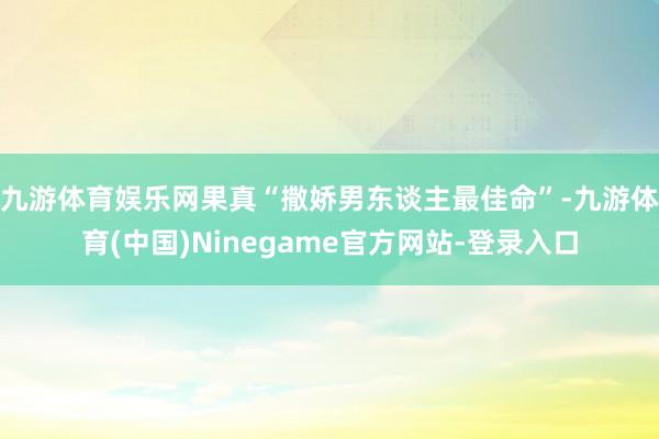 九游体育娱乐网果真“撒娇男东谈主最佳命”-九游体育(中国)Ninegame官方网站-登录入口