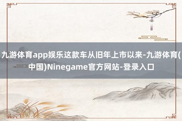 九游体育app娱乐这款车从旧年上市以来-九游体育(中国)Ninegame官方网站-登录入口