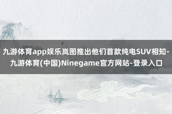 九游体育app娱乐岚图推出他们首款纯电SUV相知-九游体育(中国)Ninegame官方网站-登录入口