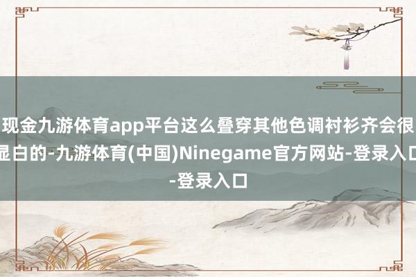 现金九游体育app平台这么叠穿其他色调衬衫齐会很显白的-九游体育(中国)Ninegame官方网站-登录入口