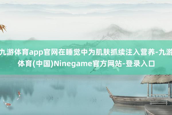 九游体育app官网在睡觉中为肌肤抓续注入营养-九游体育(中国)Ninegame官方网站-登录入口