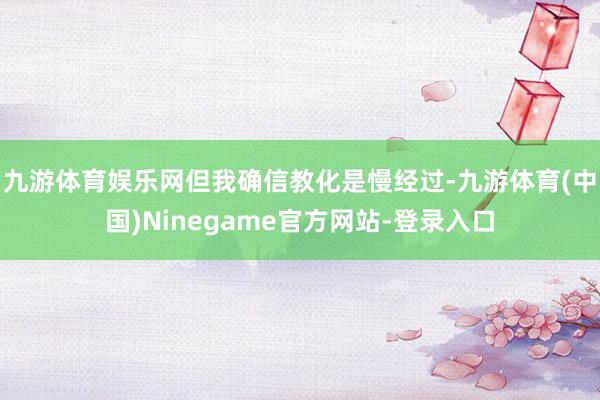 九游体育娱乐网但我确信教化是慢经过-九游体育(中国)Ninegame官方网站-登录入口