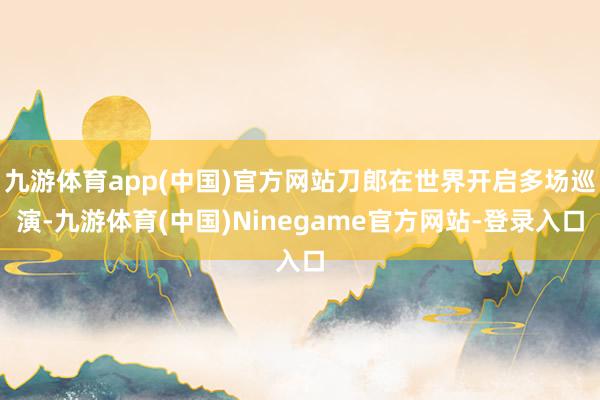 九游体育app(中国)官方网站刀郎在世界开启多场巡演-九游体育(中国)Ninegame官方网站-登录入口