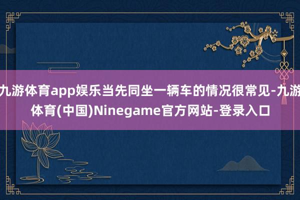 九游体育app娱乐当先同坐一辆车的情况很常见-九游体育(中国)Ninegame官方网站-登录入口