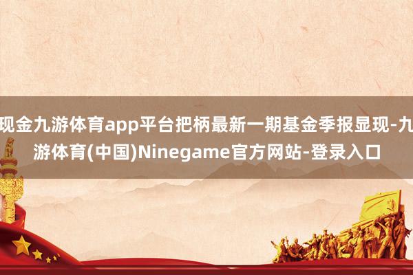 现金九游体育app平台把柄最新一期基金季报显现-九游体育(中国)Ninegame官方网站-登录入口