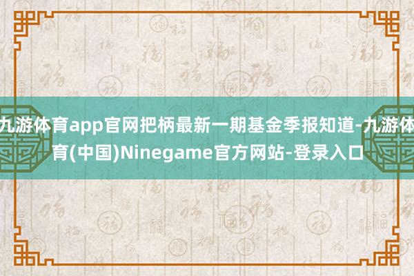 九游体育app官网把柄最新一期基金季报知道-九游体育(中国)Ninegame官方网站-登录入口