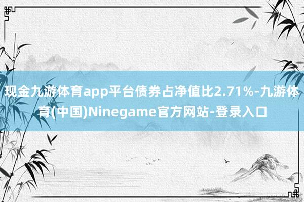 现金九游体育app平台债券占净值比2.71%-九游体育(中国)Ninegame官方网站-登录入口