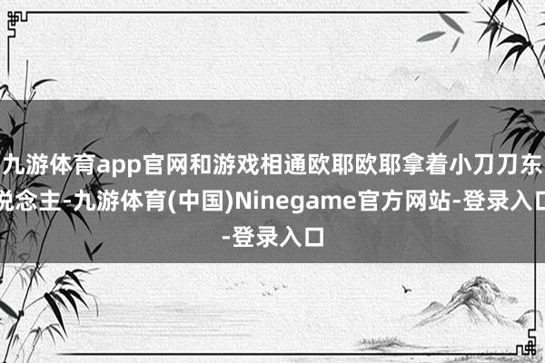 九游体育app官网和游戏相通欧耶欧耶拿着小刀刀东说念主-九游体育(中国)Ninegame官方网站-登录入口