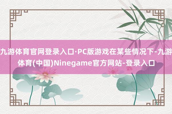 九游体育官网登录入口·PC版游戏在某些情况下-九游体育(中国)Ninegame官方网站-登录入口