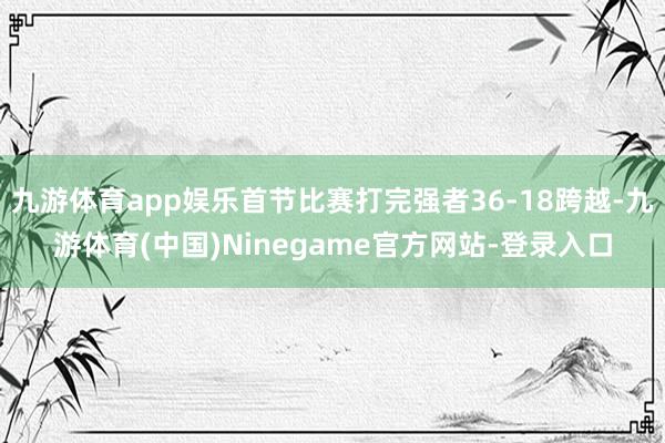 九游体育app娱乐首节比赛打完强者36-18跨越-九游体育(中国)Ninegame官方网站-登录入口