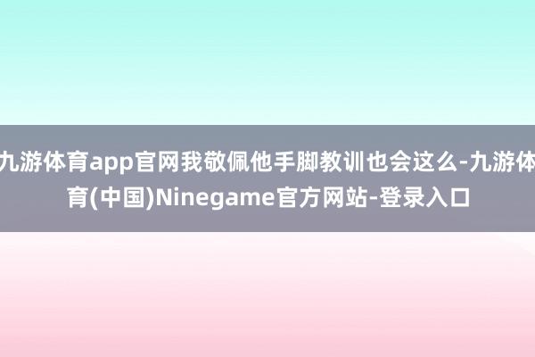 九游体育app官网我敬佩他手脚教训也会这么-九游体育(中国)Ninegame官方网站-登录入口