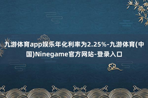 九游体育app娱乐年化利率为2.25%-九游体育(中国)Ninegame官方网站-登录入口