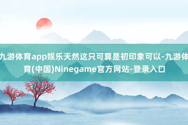 九游体育app娱乐天然这只可算是初印象可以-九游体育(中国)Ninegame官方网站-登录入口